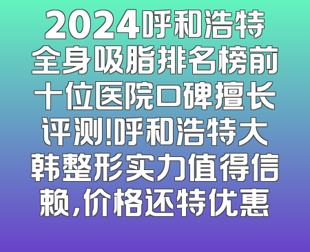 2024呼和浩特全身吸脂排名榜前十位医院口碑擅长评测！呼和浩特大韩整形实力值得信赖，价格还特优惠