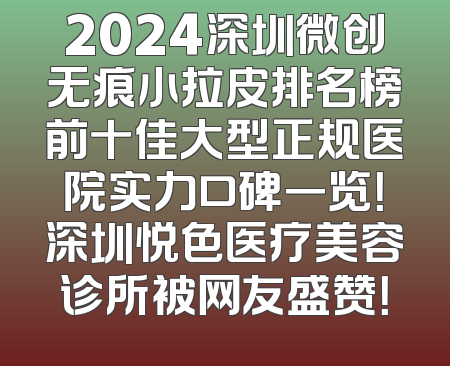 2024深圳微创无痕小拉皮排名榜前十佳大型正规医院实力口碑一览！深圳悦色医疗美容诊所被网友盛赞！