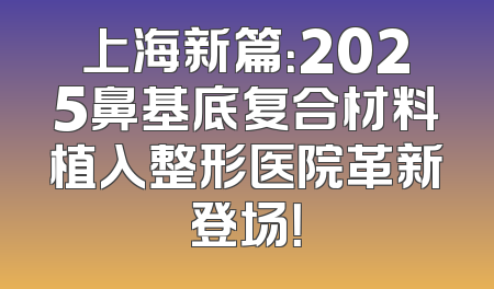 上海新篇：2025鼻基底复合材料植入整形医院革新登场！