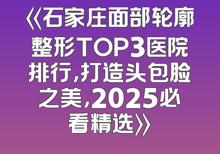 《石家庄面部轮廓整形TOP3医院排行，打造头包脸之美，2025必看精选》