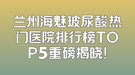兰州海魅玻尿酸热门医院排行榜TOP5重磅揭晓！