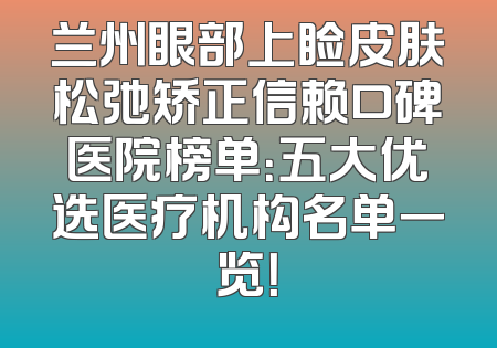 兰州眼部上睑皮肤松弛矫正信赖口碑医院榜单：五大优选医疗机构名单一览！
