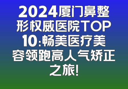 2024厦门鼻整形权威医院TOP10：畅美医疗美容领跑高人气矫正之旅！