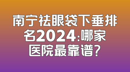 南宁祛眼袋下垂排名2024：哪家医院最靠谱？