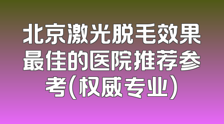 北京激光脱毛效果最佳的医院推荐参考（权威专业）