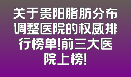 关于贵阳脂肪分布调整医院的权威排行榜单！前三大医院上榜！