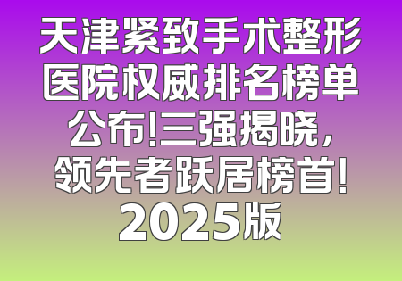 天津紧致手术整形医院权威排名榜单公布！三强揭晓，领先者跃居榜首！2025版