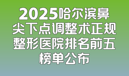 2025哈尔滨鼻尖下点调整术正规整形医院排名前五榜单公布