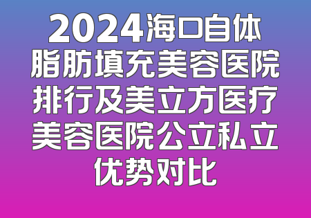 2024海口自体脂肪填充美容医院排行及美立方医疗美容医院公立私立优势对比