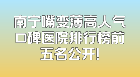 南宁嘴变薄高人气口碑医院排行榜前五名公开!