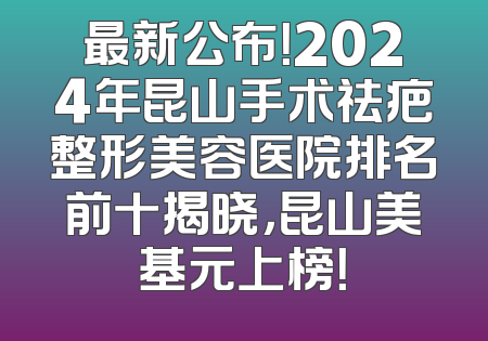 最新公布！2024年昆山手术祛疤整形美容医院排名前十揭晓，昆山美基元上榜！