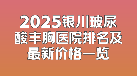 2025银川玻尿酸丰胸医院排名及最新价格一览