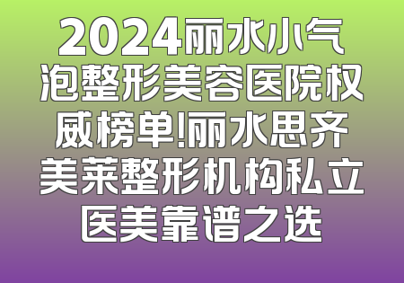 2024丽水小气泡整形美容医院权威榜单！丽水思齐美莱整形机构私立医美靠谱之选