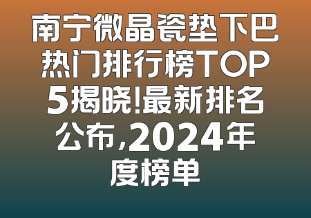南宁微晶瓷垫下巴热门排行榜TOP5揭晓！最新排名公布，2024年度榜单