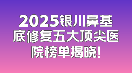 2025银川鼻基底修复五大顶尖医院榜单揭晓！