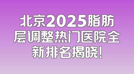 北京2025脂肪层调整热门医院全新排名揭晓！