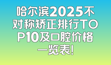 哈尔滨2025不对称矫正排行TOP10及口腔价格一览表！