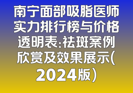南宁面部吸脂医师实力排行榜与价格透明表：祛斑案例欣赏及效果展示（2024版）