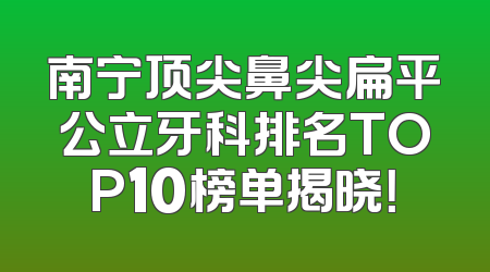 南宁顶尖鼻尖扁平公立牙科排名TOP10榜单揭晓！