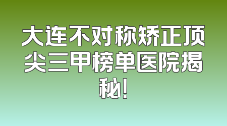 大连不对称矫正顶尖三甲榜单医院揭秘！