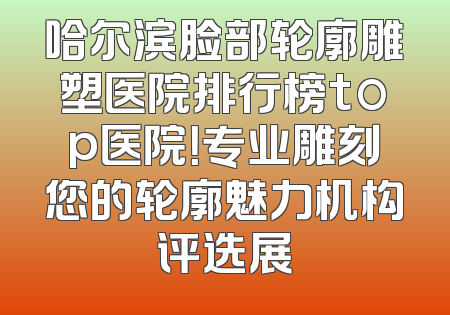 哈尔滨脸部轮廓雕塑医院排行榜top医院！专业雕刻您的轮廓魅力机构评选展