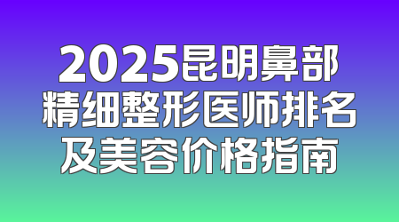 2025昆明鼻部精细整形医师排名及美容价格指南