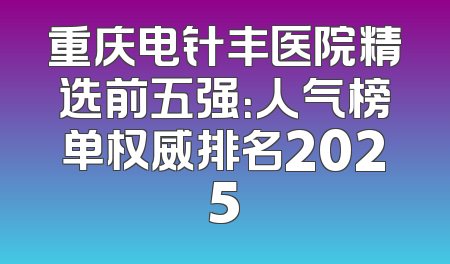重庆电针丰医院精选前五强：人气榜单权威排名2025