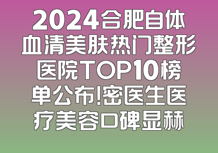 2024合肥自体血清美肤热门整形医院TOP10榜单公布！密医生医疗美容口碑显赫