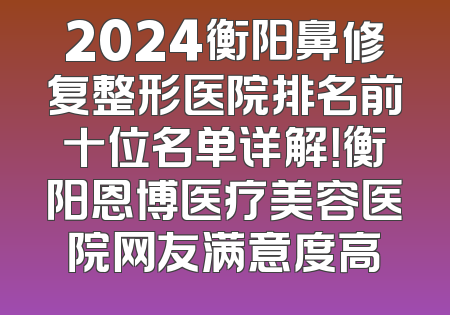 2024衡阳鼻修复整形医院排名前十位名单详解！衡阳恩博医疗美容医院网友满意度高