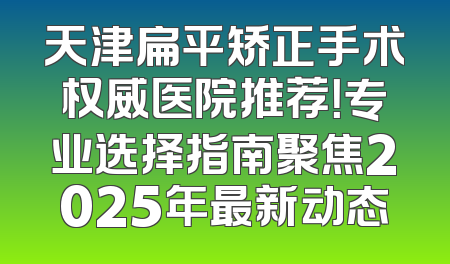 天津扁平矫正手术权威医院推荐！专业选择指南聚焦2025年最新动态