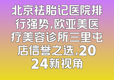 北京祛胎记医院排行强势，欧亚美医疗美容诊所三里屯店信誉之选，2024新视角