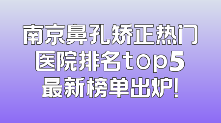 南京鼻孔矫正热门医院排名top5最新榜单出炉！