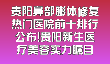贵阳鼻部膨体修复热门医院前十排行公布！贵阳新生医疗美容实力瞩目