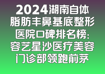 2024湖南自体脂肪丰鼻基底整形医院口碑排名榜：容艺星沙医疗美容门诊部领跑前茅