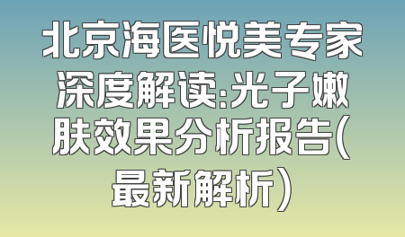 北京海医悦美专家深度解读：光子嫩肤效果分析报告（最新解析）