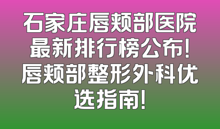 石家庄唇颊部医院最新排行榜公布！唇颊部整形外科优选指南！