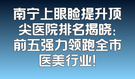 南宁上眼睑提升顶尖医院排名揭晓：前五强力领跑全市医美行业！