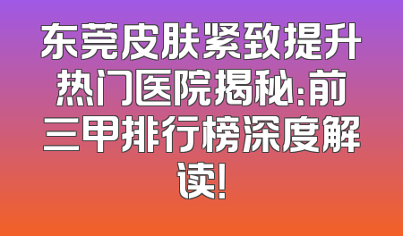 东莞皮肤紧致提升热门医院揭秘：前三甲排行榜深度解读！