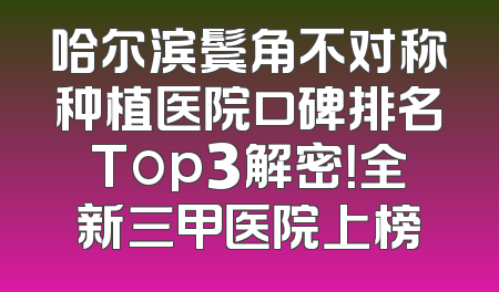 哈尔滨鬓角不对称种植医院口碑排名Top3解密！全新三甲医院上榜