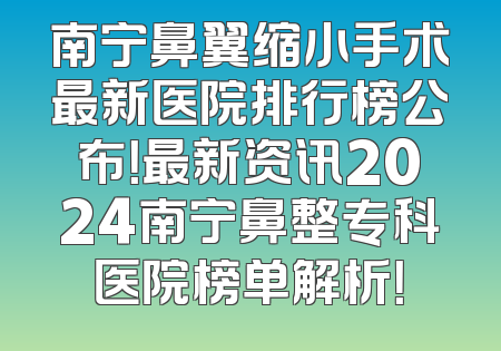 南宁鼻翼缩小手术最新医院排行榜公布！最新资讯2024南宁鼻整专科医院榜单解析！