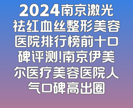 2024南京激光祛红血丝整形美容医院排行榜前十口碑评测！南京伊美尔医疗美容医院人气口碑高出圈