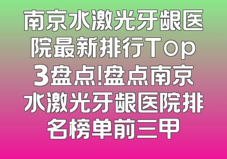 南京水激光牙龈医院最新排行Top3盘点！盘点南京水激光牙龈医院排名榜单前三甲
