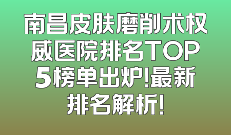 南昌皮肤磨削术权威医院排名TOP5榜单出炉！最新排名解析！