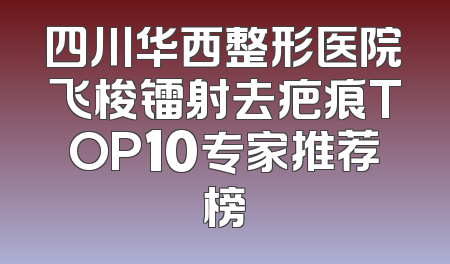 四川华西整形医院飞梭镭射去疤痕TOP10专家推荐榜
