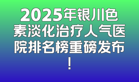 2025年银川色素淡化治疗人气医院排名榜重磅发布！
