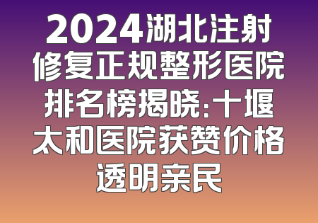 2024湖北注射修复正规整形医院排名榜揭晓：十堰太和医院获赞价格透明亲民