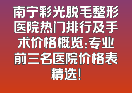 南宁彩光脱毛整形医院热门排行及手术价格概览：专业前三名医院价格表精选！