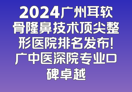 2024广州耳软骨隆鼻技术顶尖整形医院排名发布！广中医深院专业口碑卓越