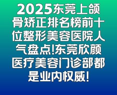 2025东莞上颌骨矫正排名榜前十位整形美容医院人气盘点！东莞欣颜医疗美容门诊部都是业内权威！