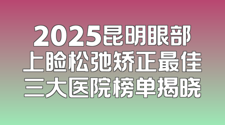2025昆明眼部上睑松弛矫正最佳三大医院榜单揭晓
